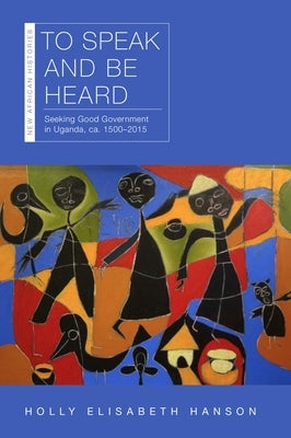 To Speak and Be Heard: Seeking Good Government in Uganda, Ca. 1500-2015 by Hanson, Holly