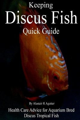 Keeping Discus Fish Quick Guide: Health Care Advice for Aquarium Bred Discus Tropical Fish by Agutter, Alastair R.