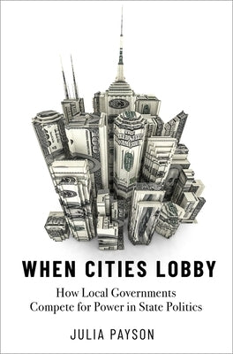 When Cities Lobby: How Local Governments Compete for Power in State Politics by Payson, Julia