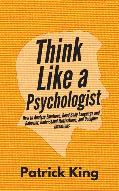 Think Like a Psychologist: How to Analyze Emotions, Read Body Language and Behavior, Understand Motivations, and Decipher Intentions by King, Patrick