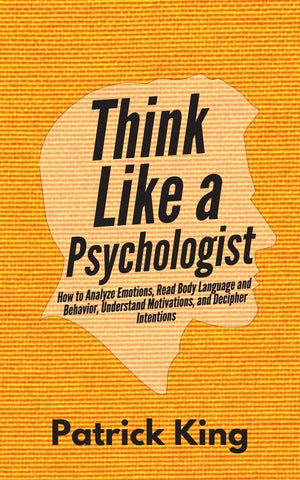 Think Like a Psychologist: How to Analyze Emotions, Read Body Language and Behavior, Understand Motivations, and Decipher Intentions by King, Patrick