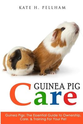 Guinea Pigs: The Essential Guide To Ownership, Care, & Training For Your Pet by Pellham, Kate H.