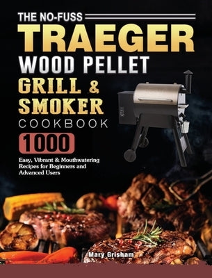 The No-Fuss Traeger Wood Pellet Grill & Smoker Cookbook: 1000 Easy, Vibrant & Mouthwatering Recipes for Beginners and Advanced Users by Grisham, Mary