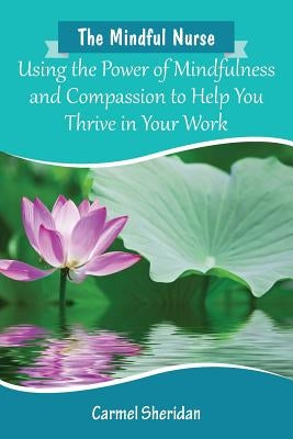 The Mindful Nurse: Using the Power of Mindfulness and Compassion to Help You Thrive in Your Work by Sheridan, Carmel Bernadette