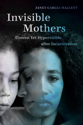 Invisible Mothers: Unseen Yet Hypervisible After Incarceration by Garcia-Hallett, Janet