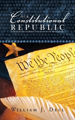 Our Constitutional Republic: A Trilogy: Seed of Birth, Destruction and Restoration by Dell, William J.