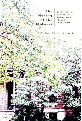 The Making of the Midwest: Essays on the Formation of Midwestern Identity, 1787-1900 by Lauck, Jon K.