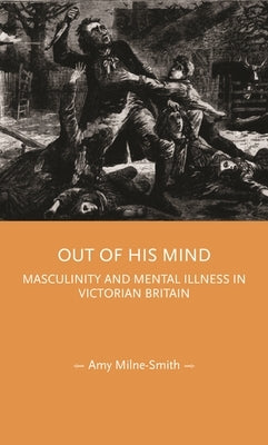 Out of His Mind: Masculinity and Mental Illness in Victorian Britain by Milne-Smith, Amy