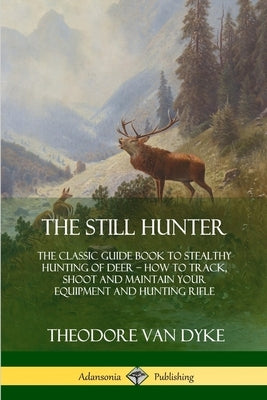 The Still Hunter: The Classic Guide Book to Stealthy Hunting of Deer; How to Track, Shoot and Maintain Your Equipment and Hunting Rifle by Dyke, Theodore Van