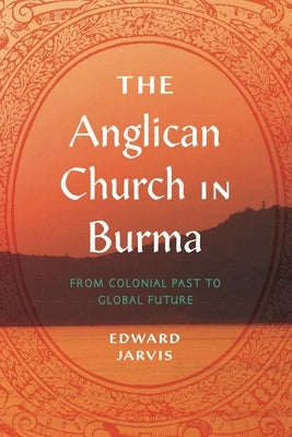 The Anglican Church in Burma: From Colonial Past to Global Future by Jarvis, Edward