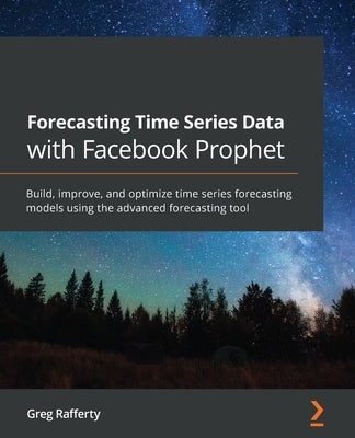 Forecasting Time Series Data with Facebook Prophet: Build, improve, and optimize time series forecasting models using the advanced forecasting tool by Rafferty, Greg