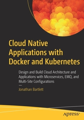 Cloud Native Applications with Docker and Kubernetes: Design and Build Cloud Architecture and Applications with Microservices, Emq, and Multi-Site Con by Bartlett, Jonathan