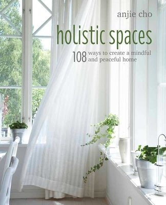 Holistic Spaces: 108 Ways to Create a Mindful and Peaceful Home by Cho, Anjie