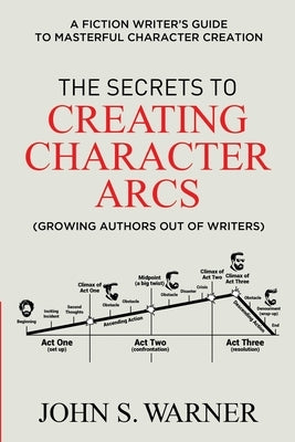 The Secrets to Creating Character Arcs: A Fiction Writer's Guide to Masterful Character Creation by Warner, John S.