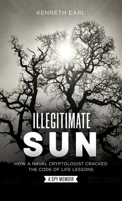 Illegitimate Sun: How a Naval Cryptologist Cracked the Code of Life Lessons by Earl, Kenneth