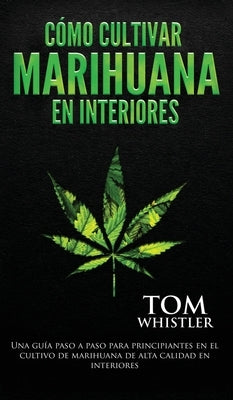 Cómo cultivar marihuana en interiores: Una guía paso a paso para principiantes en el cultivo de marihuana de alta calidad en interiores (Spanish Editi by Whistler, Tom