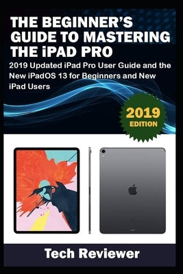 The Beginner's Guide to Mastering The iPad Pro: 2019 Updated iPad Pro User Guide and the New iPadOS 13 for Beginners and New iPad Users by Reviewer, Tech