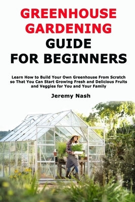 Greenhouse Gardening Guide for Beginners: Learn How to Build Your Own Greenhouse From Scratch so That You Can Start Growing Fresh and Delicious Fruits by Nash, Jeremy