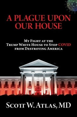 A Plague Upon Our House: My Fight at the Trump White House to Stop Covid from Destroying America by Atlas, Scott W.