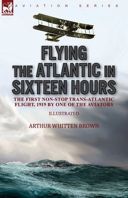 Flying the Atlantic in Sixteen Hours: the First Non-Stop Trans-Atlantic Flight, 1919 by One of the Aviators by Brown, Arthur Whitten