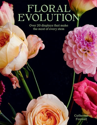 Floral Evolution: Over 20 Displays That Make the Most of Every Stem by Foxwell, Catherine