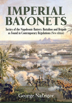 Imperial Bayonets: Tactics of the Napoleonic Battery, Battalion and Brigade as Found in Contemporary Regulations by Nafziger, George