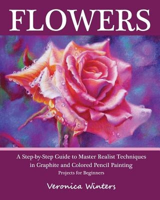 Flowers: A Step-By-Step Guide to Master Realist Techniques in Graphite and Colored Pencil Painting: Drawing Projects for Beginn by Winters, Veronica