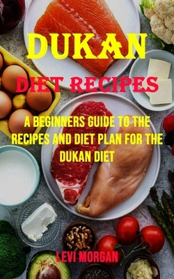 Dukan Diet Recipes: A Beginners Guide to the Recipes and Diet Plan for the Dukan Diet by Morgan, Levi