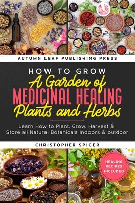 How to Grow a Garden of Medicinal Healing Plants and Herbs: Learn How to Plant, Grow, Harvest & Store all Natural Botanicals Indoors & outdoor by Spicer, Christopher