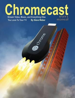 Chromecast Users Manual: Stream Video, Music, and Everything Else You Love to Your TV by Weber, Steve