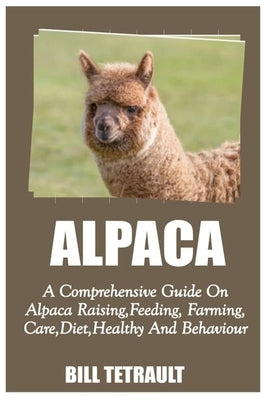 Alpaca: A Comprehensive Guide On Alpaca Raising, Feeding, Farming, Care, Diet, Health And Behaviour by Tetrault, Bill