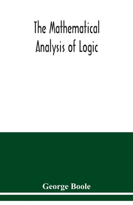 The mathematical analysis of logic: being an essay towards a calculus of deductive reasoning by Boole, George