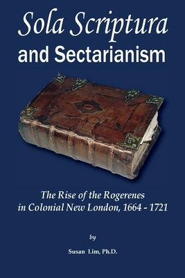 Sola Scriptura and Sectarianism: The Rise of the Rogerenes in Colonial New London, 1664-1721 by Lim, Susan