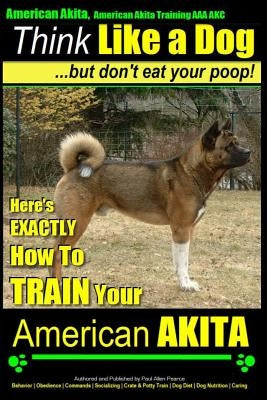 American Akita, American Akita Training AAA Akc Think Like a Dog But Don't Eat Your Poop!: Here's Exactly How to Train Your American Akita by Pearce, Paul Allen