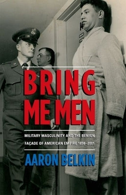 Bring Me Men: Military Masculinity and the Benign Facade of American Empire, 1898-2001 by Belkin, Aaron