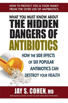 What You Must Know about the Hidden Dangers of Antibiotics: How the Side Effects of Six Popular Antibiotics Can Destroy Your Health by Cohen, Jay S.