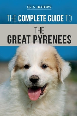 The Complete Guide to the Great Pyrenees: Selecting, Training, Feeding, Loving, and Raising your Great Pyrenees Successfully from Puppy to Old Age by Hotovy, Erin