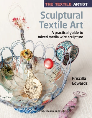 The Textile Artist: Sculptural Textile Art: A Practical Guide to Mixed Media Wire Sculpture by Edwards, Priscilla