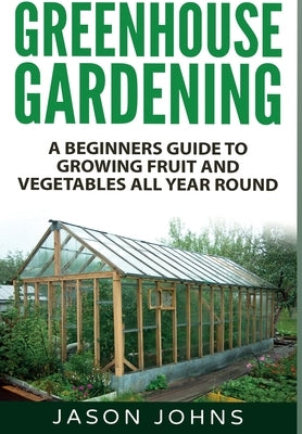 Greenhouse Gardening: A Beginners Guide To Growing Fruit and Vegetables All Year Round by Johns, Jason