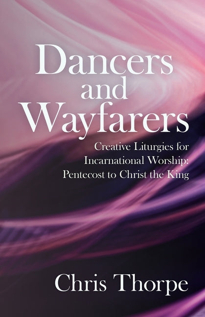 Dancers and Wayfarers: Creative Liturgies for Incarnational Worship: Pentecost to Christ the King by Thorpe, Chris