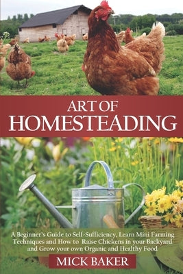 Art of Homesteading: A Beginner's Guide to Self-Sufficiency, Learn mini Farming Techniques and How to Raise Chickens in your Backyard and G by Baker, Mick