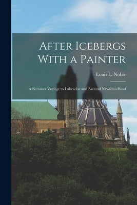 After Icebergs With a Painter: A Summer Voyage to Labrador and Around Newfoundland by Noble, Louis L.