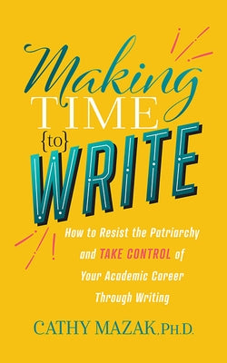 Making Time to Write: How to Resist the Patriarchy and Take Control of Your Academic Career Through Writing by Mazak, Cathy