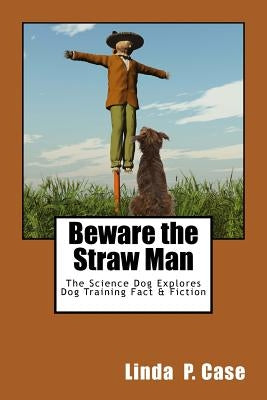 Beware the Straw Man: The Science Dog Explores Dog Training Fact & Fiction by Case, Linda P.