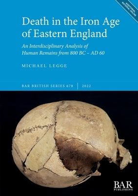 Death in the Iron Age of Eastern England: An Interdisciplinary Analysis of Human Remains from 800 BC - AD 60 by Legge, Michael