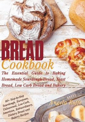 Bread Cookbook: The Essential Guide to Baking Homemade Sourdough Bread, Yeast Bread, Low Carb Bread and Bakery by Roffe, Angela