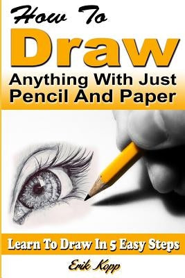 How to Draw Anything with Just Pencil and Paper: Learn to Draw in 5 Easy Steps by Kopp, Erik