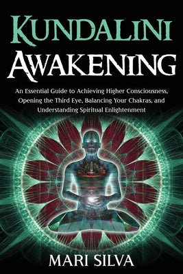 Kundalini Awakening: An Essential Guide to Achieving Higher Consciousness, Opening the Third Eye, Balancing Your Chakras, and Understanding by Silva, Mari