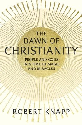 The Dawn of Christianity: People and Gods in a Time of Magic and Miracles by Knapp, Robert
