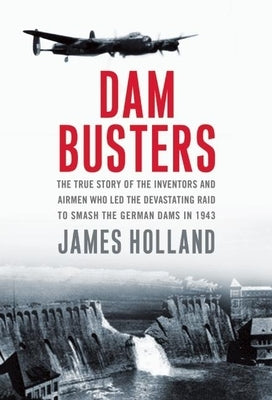 Dam Busters: The True Story of the Inventors and Airmen Who Led the Devastating Raid to Smash the German Dams in 1943 by Holland, James